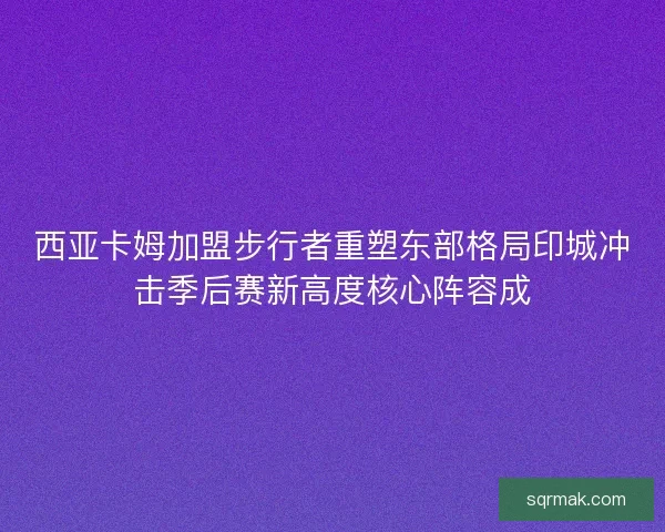 西亚卡姆加盟步行者重塑东部格局印城冲击季后赛新高度核心阵容成