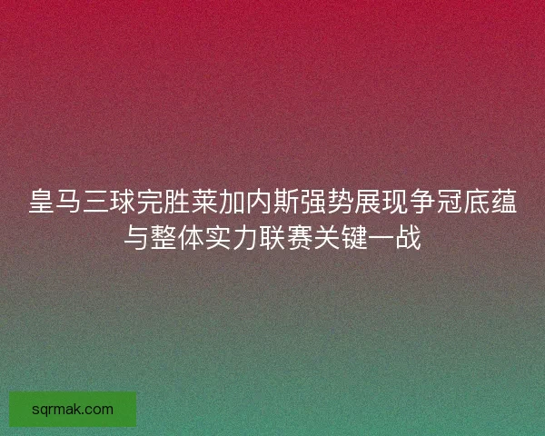 皇马三球完胜莱加内斯强势展现争冠底蕴与整体实力联赛关键一战