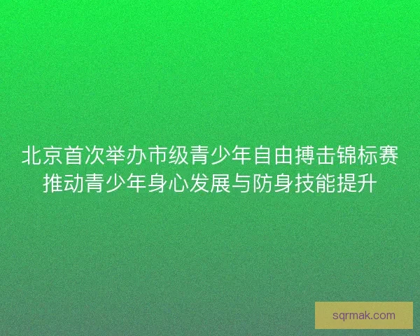 北京首次举办市级青少年自由搏击锦标赛推动青少年身心发展与防身技能提升 北京首次举办市级青少年自由搏击锦标赛推动青少年身心发展与防身技能提升