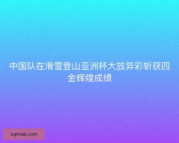 中国队在滑雪登山亚洲杯大放异彩斩获四金辉煌成绩