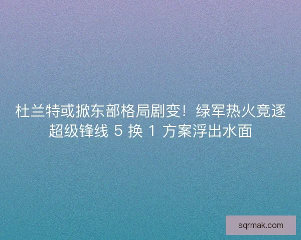 杜兰特或掀东部格局剧变！绿军热火竞逐超级锋线 5 换 1 方案浮出水面
