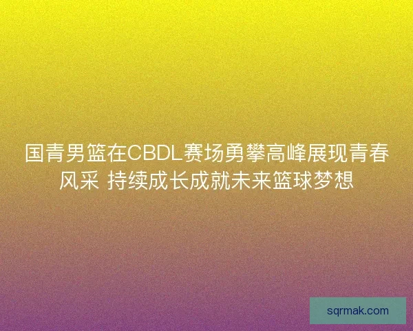 国青男篮在CBDL赛场勇攀高峰展现青春风采 持续成长成就未来篮球梦想 国青男篮在CBDL赛场勇攀高峰展现青春风采 持续成长成就未来篮球梦想