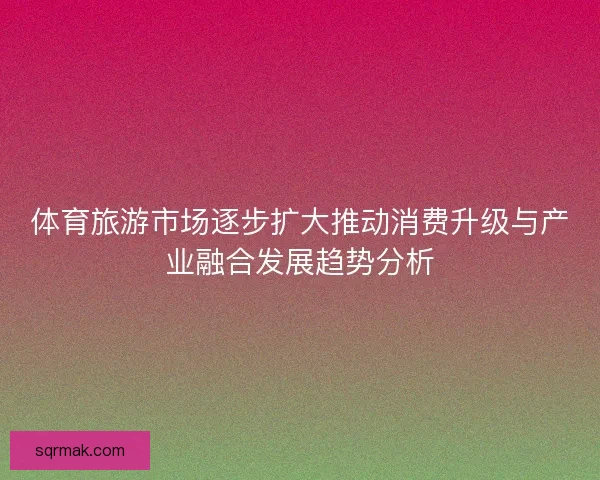 体育旅游市场逐步扩大推动消费升级与产业融合发展趋势分析 体育旅游市场逐步扩大推动消费升级与产业融合发展趋势分析
