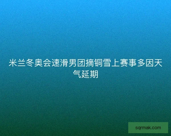 米兰冬奥会速滑男团摘铜雪上赛事多因天气延期