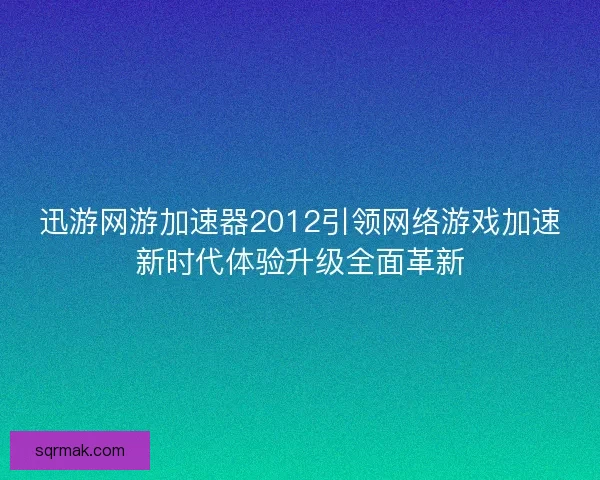 迅游网游加速器2012引领网络游戏加速新时代体验升级全面革新
