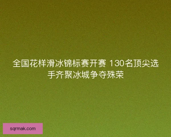 全国花样滑冰锦标赛开赛 130名顶尖选手齐聚冰城争夺殊荣 全国花样滑冰锦标赛开赛 130名顶尖选手齐聚冰城争夺殊荣