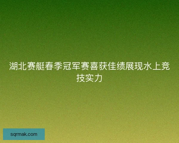湖北赛艇春季冠军赛喜获佳绩展现水上竞技实力