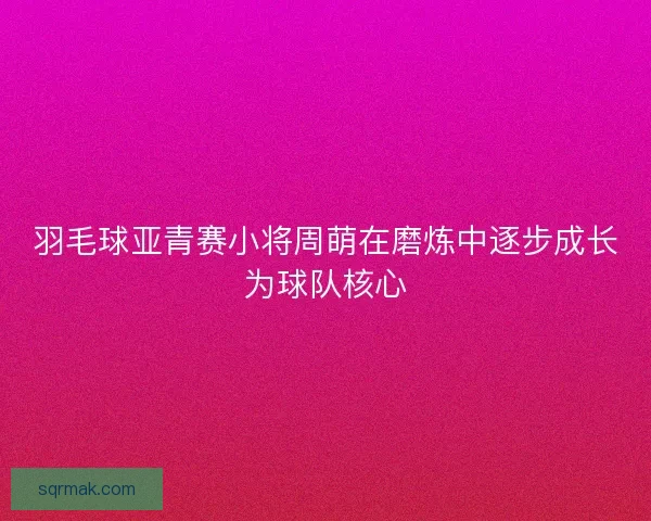 羽毛球亚青赛小将周萌在磨炼中逐步成长为球队核心