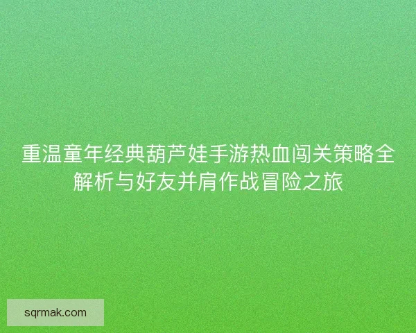 重温童年经典葫芦娃手游热血闯关策略全解析与好友并肩作战冒险之旅
