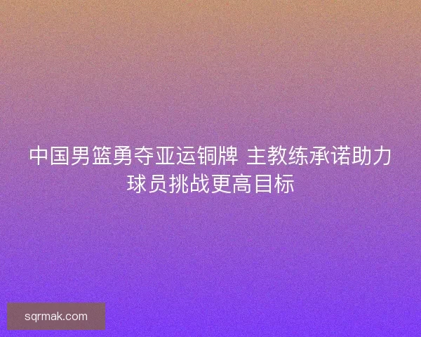 中国男篮勇夺亚运铜牌 主教练承诺助力球员挑战更高目标 中国男篮勇夺亚运铜牌 主教练承诺助力球员挑战更高目标