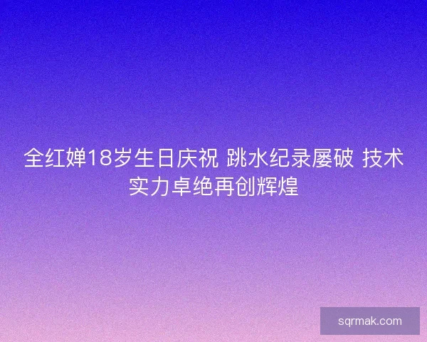 全红婵18岁生日庆祝 跳水纪录屡破 技术实力卓绝再创辉煌 全红婵18岁生日庆祝 跳水纪录屡破 技术实力卓绝再创辉煌