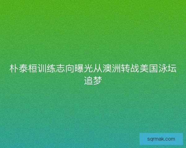 朴泰桓训练志向曝光从澳洲转战美国泳坛追梦 朴泰桓训练志向曝光从澳洲转战美国泳坛追梦