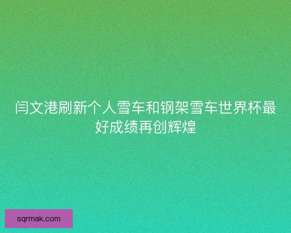 闫文港刷新个人雪车和钢架雪车世界杯最好成绩再创辉煌 闫文港刷新个人雪车和钢架雪车世界杯最好成绩再创辉煌