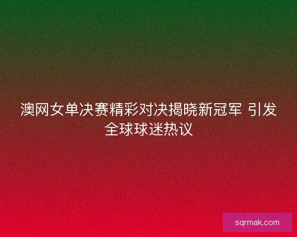 澳网女单决赛精彩对决揭晓新冠军 引发全球球迷热议