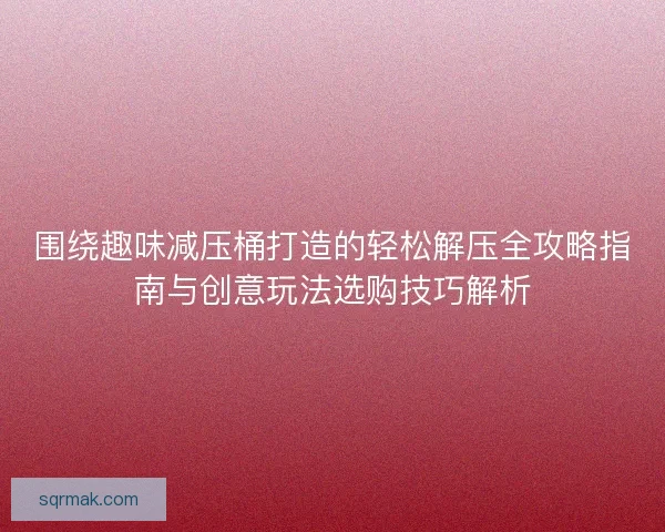 围绕趣味减压桶打造的轻松解压全攻略指南与创意玩法选购技巧解析