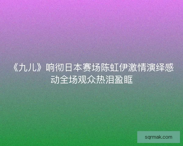 《九儿》响彻日本赛场陈虹伊激情演绎感动全场观众热泪盈眶
